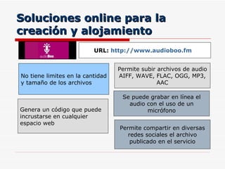 Soluciones online para la creación y alojamiento Permite subir archivos de audio  AIFF, WAVE, FLAC, OGG, MP3, AAC No tiene limites en la cantidad y tamaño de los archivos URL:  http://www.audioboo.fm   Se puede grabar en línea el audio con el uso de un micrófono Genera un código que puede incrustarse en cualquier espacio web  Permite compartir en diversas redes sociales el archivo publicado en el servicio 