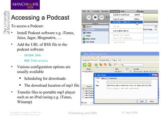 Accessing a Podcast <ul><li>To access a Podcast: </li></ul><ul><li>Install Podcast software e.g. iTunes, Juice, Jager, Blo...