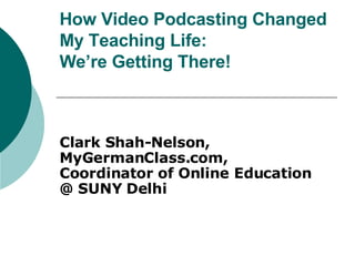 How Video Podcasting Changed My Teaching Life:  We’re Getting There! Clark Shah-Nelson, MyGermanClass.com,  Coordinator of Online Education  @ SUNY Delhi 