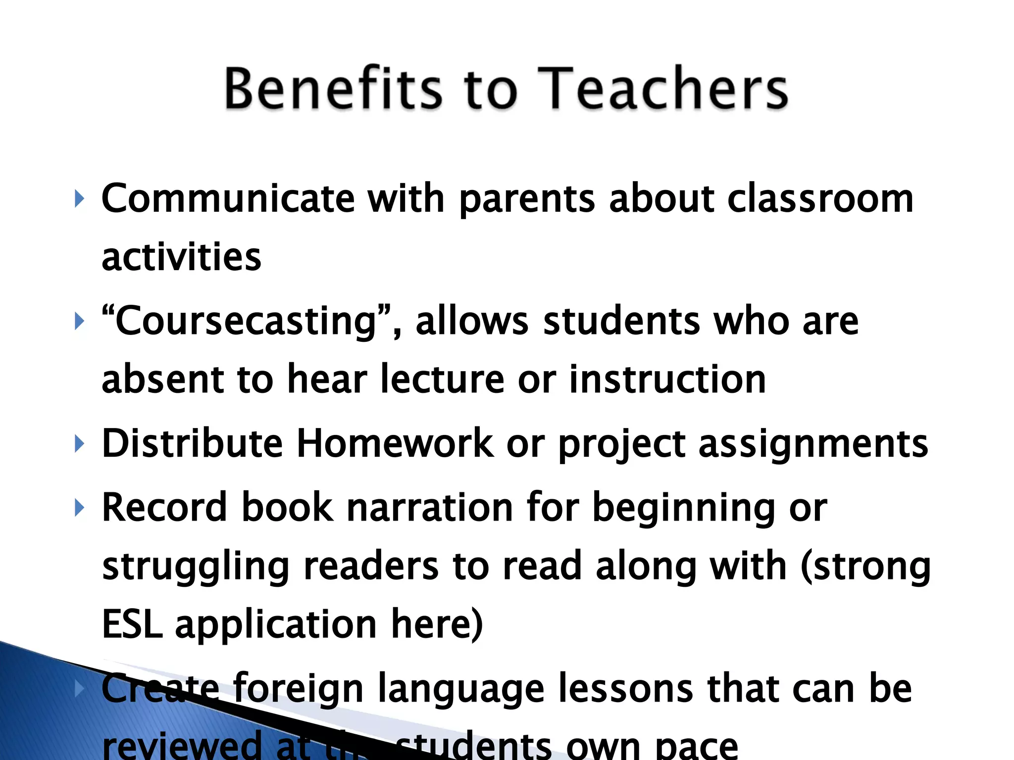 Communicate with parents about classroom activities “ Coursecasting”, allows students who are absent to hear lecture or instruction  Distribute Homework or project assignments  Record book narration for beginning or struggling readers to read along with (strong ESL application here) Create foreign language lessons that can be reviewed at the students own pace 