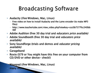 Audacity ( free  Windows, Mac, Linux)  Free video on how to install Audacity and the Lame encoder (to make MP3 files)  http://www.teachertube.com/view_video.php?viewkey=ccc0b7577fcc340bb99f  Adobe Audition (free 30 day trial and  educators price available)   Adobe Soundbooth (free 30 day trial and  educators price available)   Sony Soundforge (trials and demos and  educator pricing available)   Garageband  Roxio ($79 or You might have this free on your computer from CD/DVD or other device- check!) Wavepad ( free  Windows, Mac, Linux)  many more..  