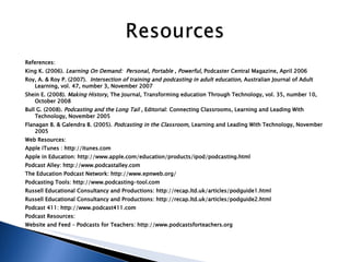 References: King K. (2006).  Learning On Demand:  Personal, Portable , Powerful,  Podcaster Central Magazine, April 2006 Roy, A. & Roy P. (2007).  Intersection of training and podcasting in adult education,  Australian Journal of Adult Learning, vol. 47, number 3, November 2007 Shein E. (2008).  Making History,  The Journal, Transforming education Through Technology, vol. 35, number 10, October 2008 Bull G. (2008).  Podcasting and the Long Tail ,  Editorial: Connecting Classrooms, Learning and Leading With Technology, November 2005 Flanagan B. & Galendra B. (2005).  Podcasting in the Classroom,  Learning and Leading With Technology, November 2005 Web Resources: Apple iTunes : http://itunes.com Apple in Education: http://www.apple.com/education/products/ipod/podcasting.html  Podcast Alley: http://www.podcastalley.com The Education Podcast Network: http://www.epnweb.org/ Podcasting Tools: http://www.podcasting-tool.com Russell Educational Consultancy and Productions: http://recap.ltd.uk/articles/podguide1.html Russell Educational Consultancy and Productions: http://recap.ltd.uk/articles/podguide2.html Podcast 411: http://www.podcast411.com Podcast Resources: Website and Feed – Podcasts for Teachers: http://www.podcastsforteachers.org  