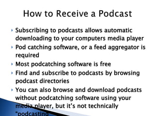 Subscribing to podcasts allows automatic downloading to your computers media player   Pod catching software, or a feed aggregator is required Most podcatching software is free  Find and subscribe to podcasts by browsing podcast directories You can also browse and download podcasts without podcatching software using your media player, but it’s not technically “podcasting” 