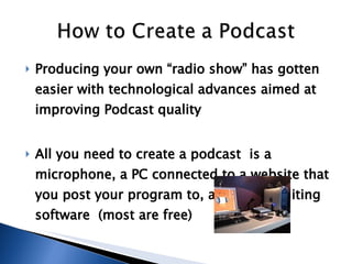 Producing your own “radio show” has gotten easier with technological advances aimed at improving Podcast quality All you need to create a podcast  is a microphone, a PC connected to a website that you post your program to, and audio editing software  (most are free)  