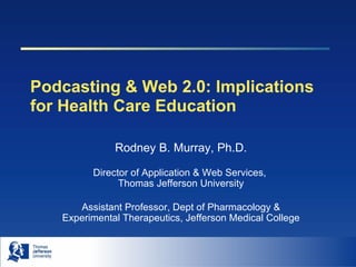 Podcasting & Web 2.0: Implications for Health Care Education Rodney B. Murray, Ph.D. Director of Application & Web Services,  Thomas Jefferson University Assistant Professor, Dept of Pharmacology & Experimental Therapeutics, Jefferson Medical College 