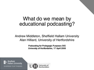 What do we mean by educational podcasting? Andrew Middleton, Sheffield Hallam University Alan Hilliard, University of Hertfordshire Podcasting for Pedagogic Purposes SIG University of Hertfordshire, 17 April 2008 