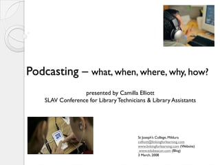 Podcasting – what, when, where, why, how?
                  presented by Camilla Elliott
    SLAV Conference for Library Technicians & Library Assistants




                                         St Joseph’s College, Mildura
                                         celliott@linkingforlearning.com
                                         www.linkingforlearning.com (Website)
                                          www.edubeacon.com (Blog)
                                         3 March, 2008