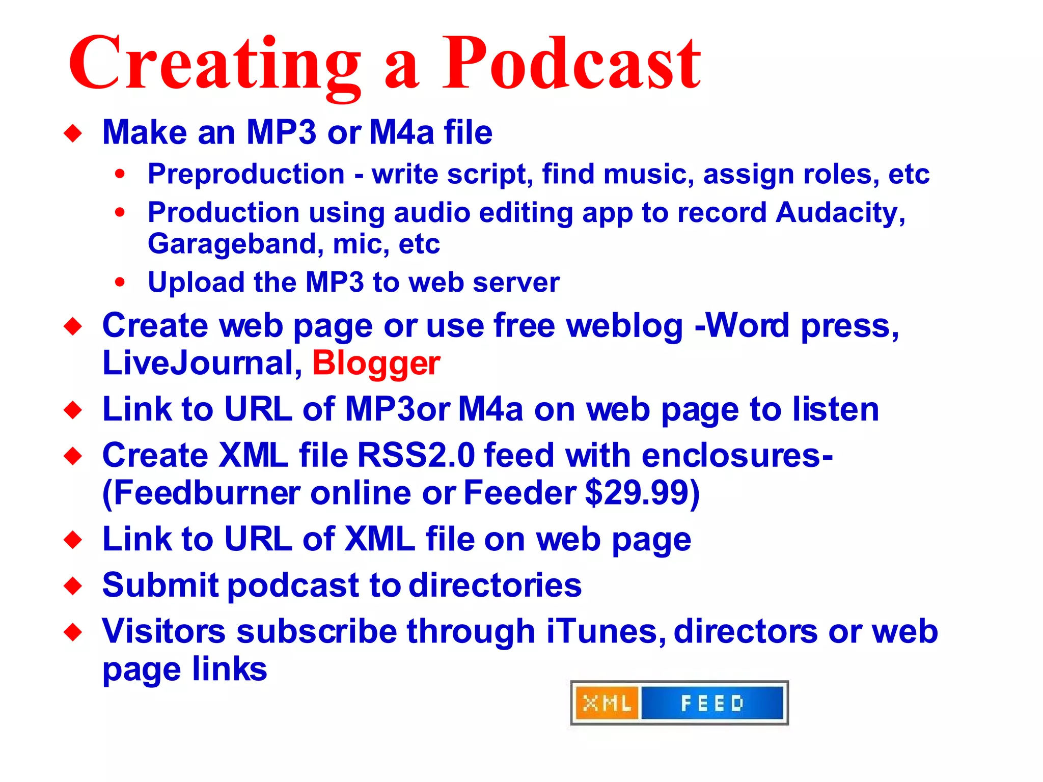 Creating a Podcast Make an MP3 or M4a file Preproduction - write script, find music, assign roles, etc Production using audio editing app to record Audacity, Garageband, mic, etc Upload the MP3 to web server Create web page or use free weblog -Word press, LiveJournal,  Blogger Link to URL of MP3or M4a on web page to listen Create XML file RSS2.0 feed with enclosures- (Feedburner online or Feeder $29.99) Link to URL of XML file on web page Submit podcast to directories Visitors subscribe through iTunes, directors or web page links  