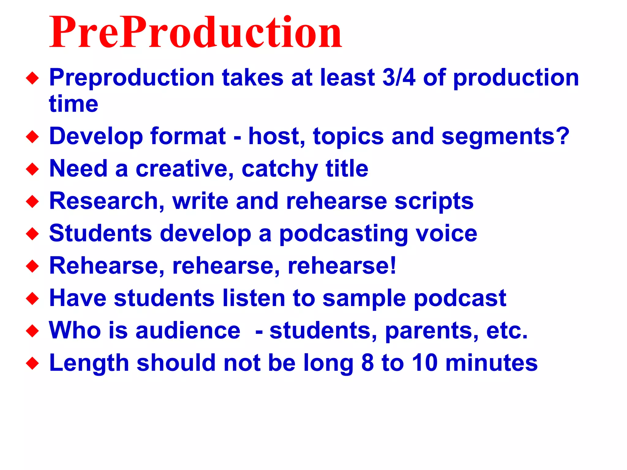PreProduction Preproduction takes at least 3/4 of production time Develop format - host, topics and segments? Need a creative, catchy title Research, write and rehearse scripts Students develop a podcasting voice Rehearse, rehearse, rehearse! Have students listen to sample podcast Who is audience  - students, parents, etc. Length should not be long 8 to 10 minutes 