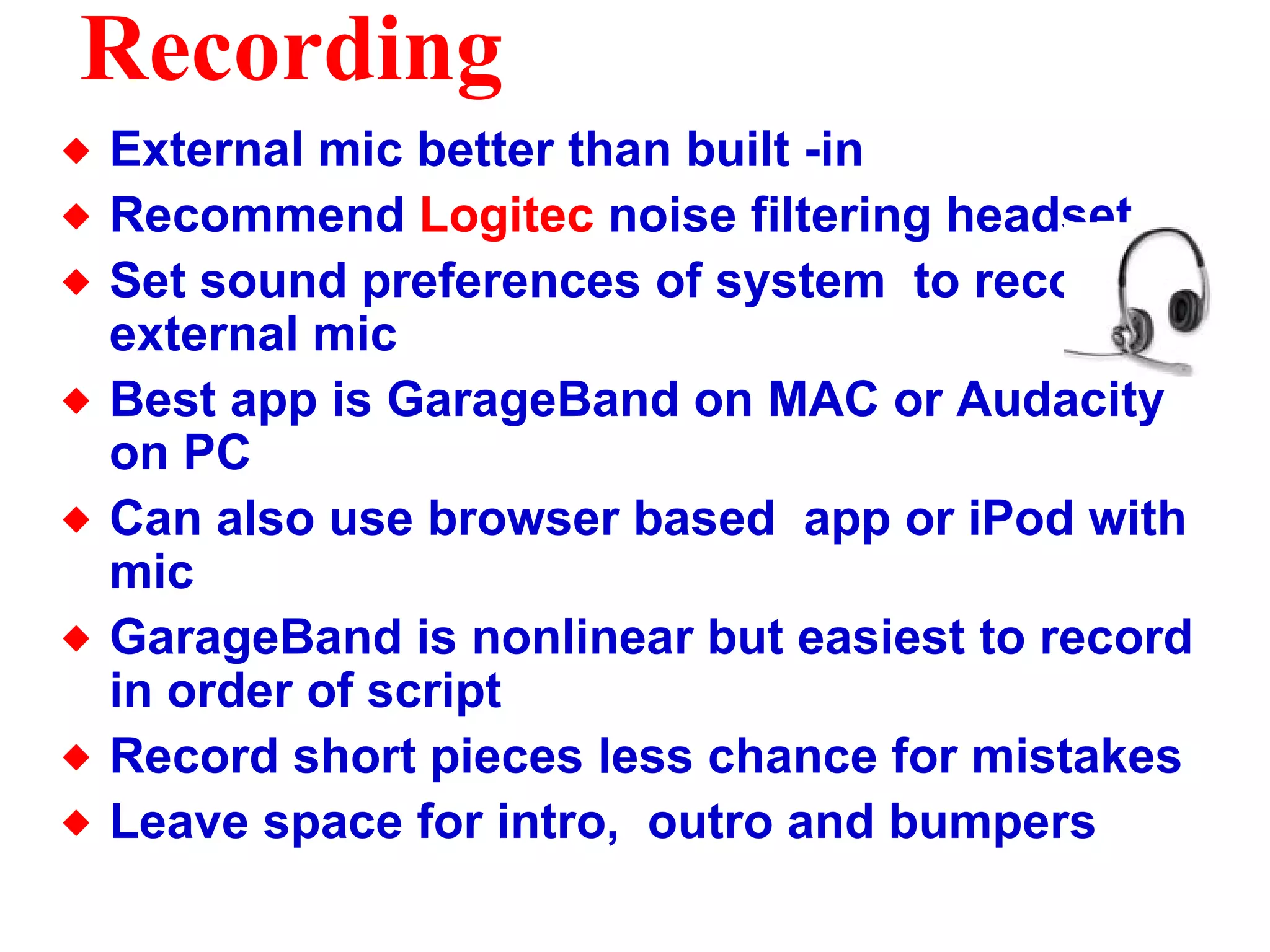 Recording External mic better than built -in Recommend  Logitec  noise filtering headset Set sound preferences of system  to recognize external mic Best app is GarageBand on MAC or Audacity on PC Can also use browser based  app or iPod with mic GarageBand is nonlinear but easiest to record in order of script Record short pieces less chance for mistakes Leave space for intro,  outro and bumpers  