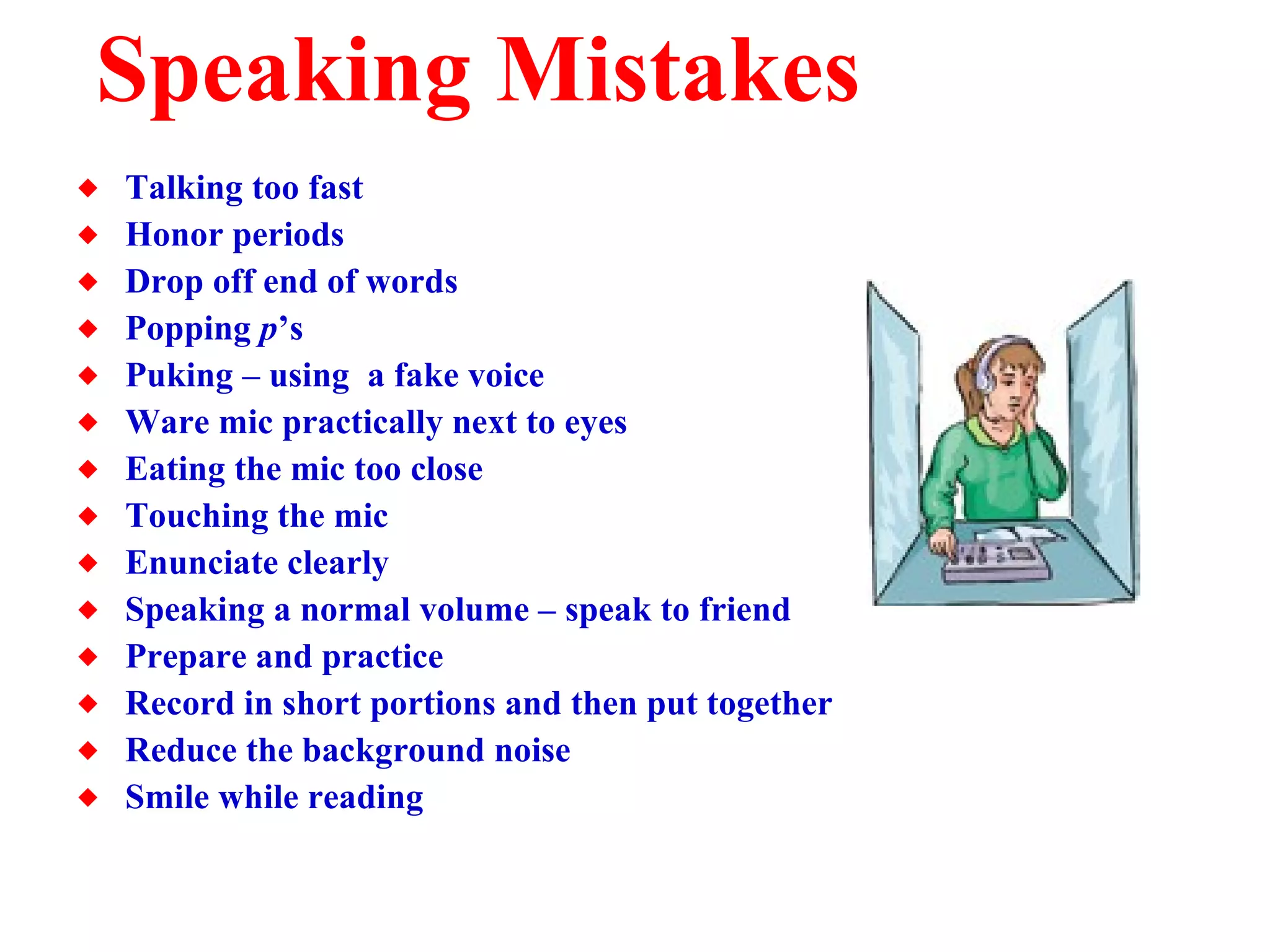 Speaking Mistakes Talking too fast Honor periods Drop off end of words Popping  p ’s Puking – using  a fake voice Ware mic practically next to eyes Eating the mic too close Touching the mic Enunciate clearly Speaking a normal volume – speak to friend Prepare and practice Record in short portions and then put together Reduce the background noise Smile while reading 