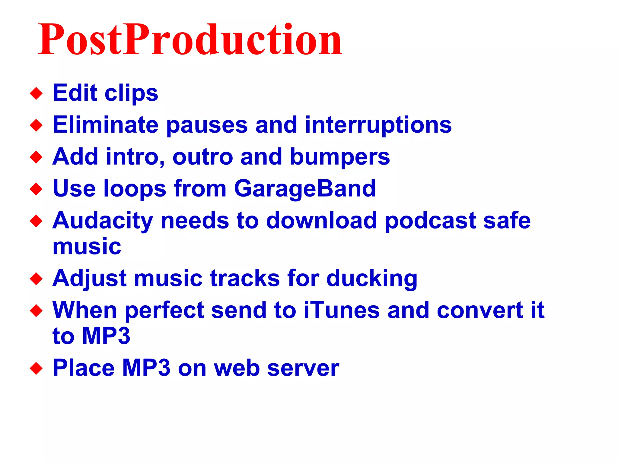 PostProduction Edit clips  Eliminate pauses and interruptions Add intro, outro and bumpers Use loops from GarageBand Audacity needs to download podcast safe music Adjust music tracks for ducking When perfect send to iTunes and convert it to MP3 Place MP3 on web server 