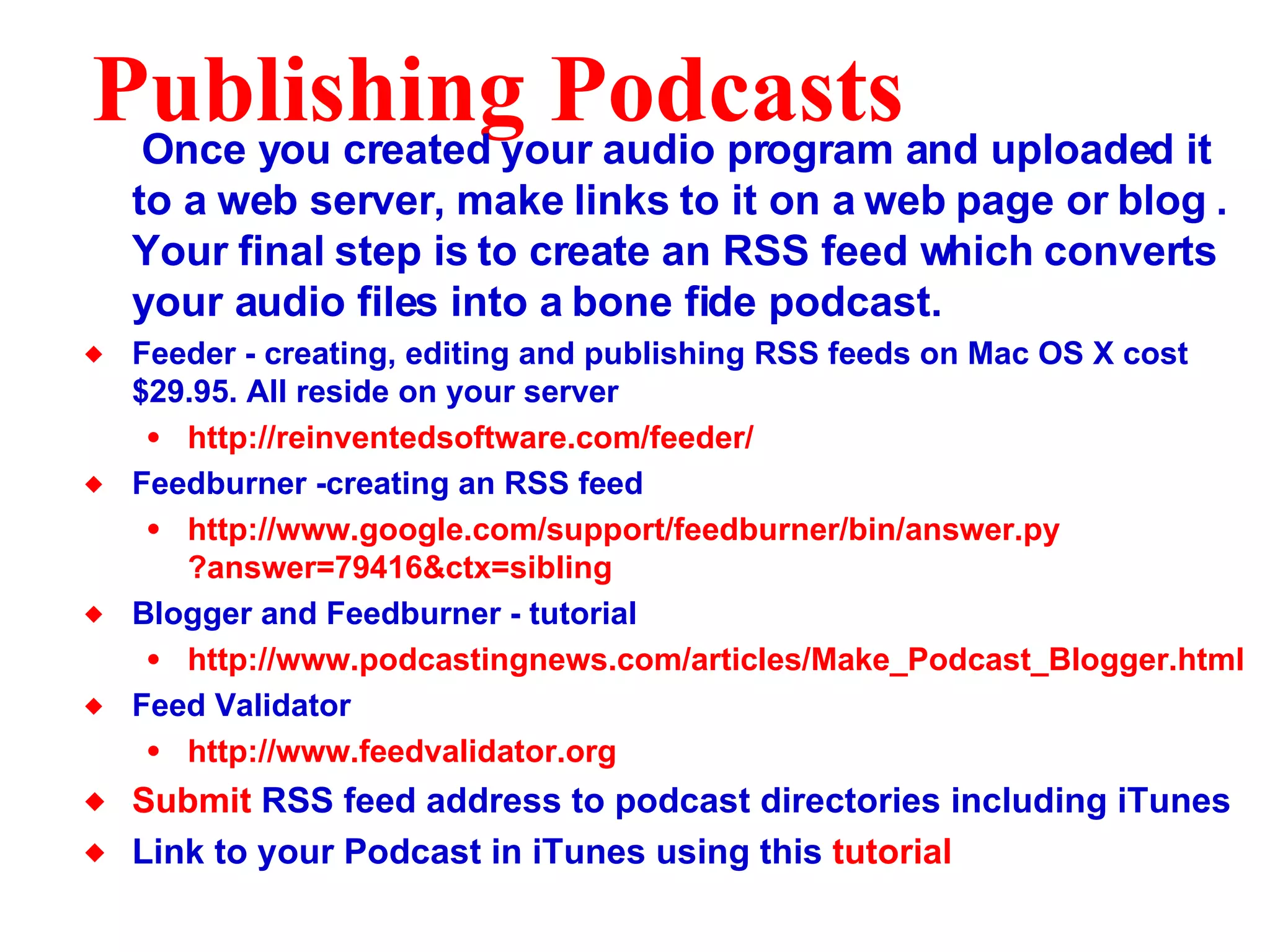 Publishing Podcasts Once you created your audio program and uploaded it to a web server, make links to it on a web page or blog . Your final step is to create an RSS feed which converts your audio files into a bone fide podcast. Feeder - creating, editing and publishing RSS feeds on Mac OS X cost $29.95. All reside on your server http: //reinventedsoftware .com/feeder/ Feedburner -creating an RSS feed http://www. google . com/support/feedburner/bin/answer . py ?answer=79416& ctx=sibling Blogger and Feedburner - tutorial http://www. podcastingnews . com/articles/Make_Podcast_Blogger .html Feed Validator http://www.feedvalidator.org Submit  RSS feed address to podcast directories including iTunes Link to your Podcast in iTunes using this  tutorial 