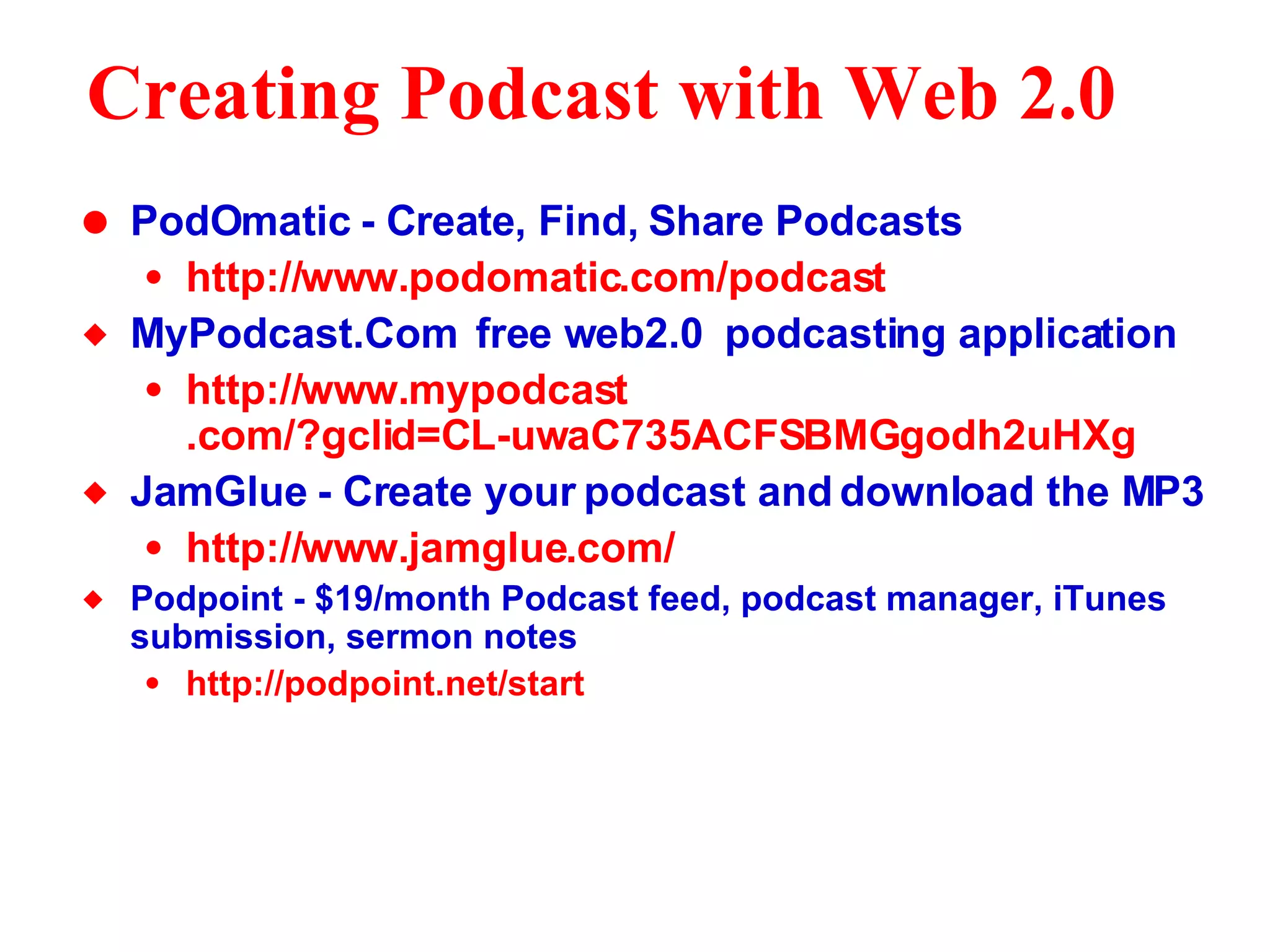 Creating Podcast with Web 2.0   PodOmatic - Create, Find, Share Podcasts http://www. podomatic . com/podcast MyPodcast.Com  free web2.0  podcasting application http://www. mypodcast .com/?gclid=CL-uwaC735ACFSBMGgodh2uHXg JamGlue - Create your podcast and download the MP3 http://www. jamglue .com/ Podpoint - $19/month Podcast feed, podcast manager, iTunes submission, sermon notes http: //podpoint .net/start 