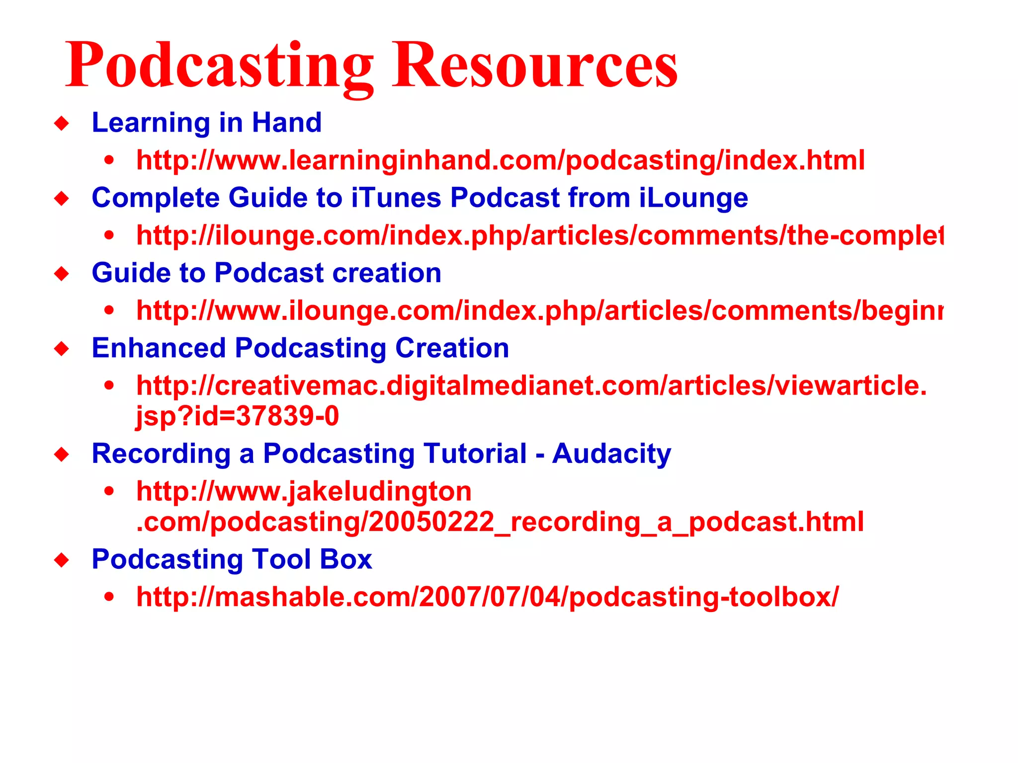 Podcasting Resources Learning in Hand http://www.learninginhand.com/podcasting/index.html Complete Guide to iTunes Podcast from iLounge http://ilounge.com/index.php/articles/comments/the-complete-guide-to-itunes-49-with-podcasts/ Guide to Podcast creation http://www.ilounge.com/index.php/articles/comments/beginners-guide-to-podcast-creation/ Enhanced Podcasting Creation http: //creativemac . digitalmedianet . com/articles/viewarticle . jsp ?id=37839-0 Recording a Podcasting Tutorial - Audacity http://www. jakeludington .com/podcasting/20050222_recording_a_podcast.html Podcasting Tool Box  http: //mashable .com/2007/07/04/podcasting-toolbox/ 