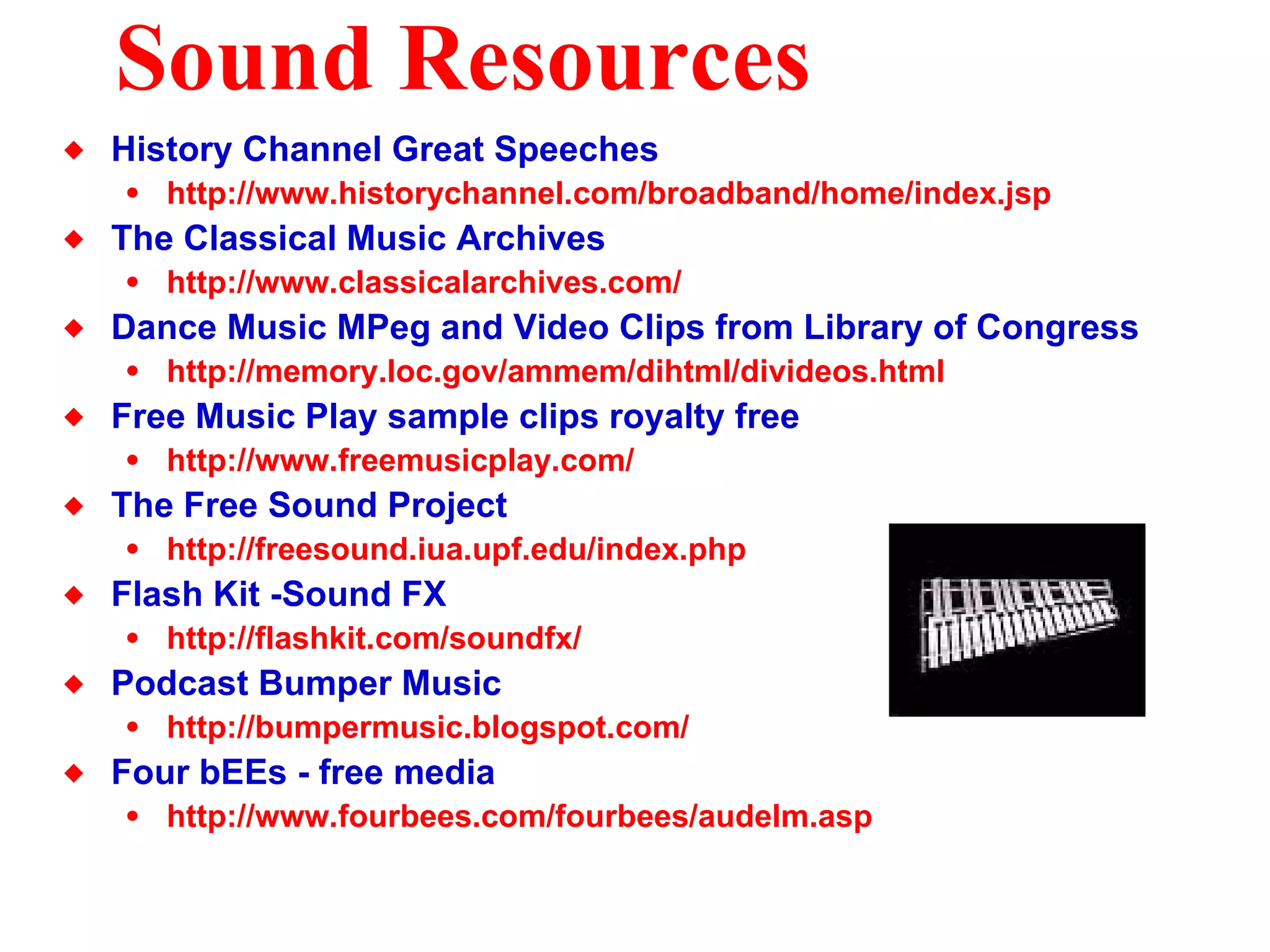 Sound Resources History Channel Great Speeches http://www.historychannel.com/broadband/home/index.jsp The Classical Music Archives http://www.classicalarchives.com/ Dance Music MPeg and Video Clips from Library of Congress http://memory.loc.gov/ammem/dihtml/divideos.html Free Music Play sample clips royalty free  http://www.freemusicplay.com/ The Free Sound Project http: //freesound . iua . upf . edu/index .php Flash Kit -Sound FX http: //flashkit .com/soundfx/ Podcast Bumper Music http: //bumpermusic . blogspot .com/ Four bEEs - free media http://www. fourbees . com/fourbees/audelm .asp 