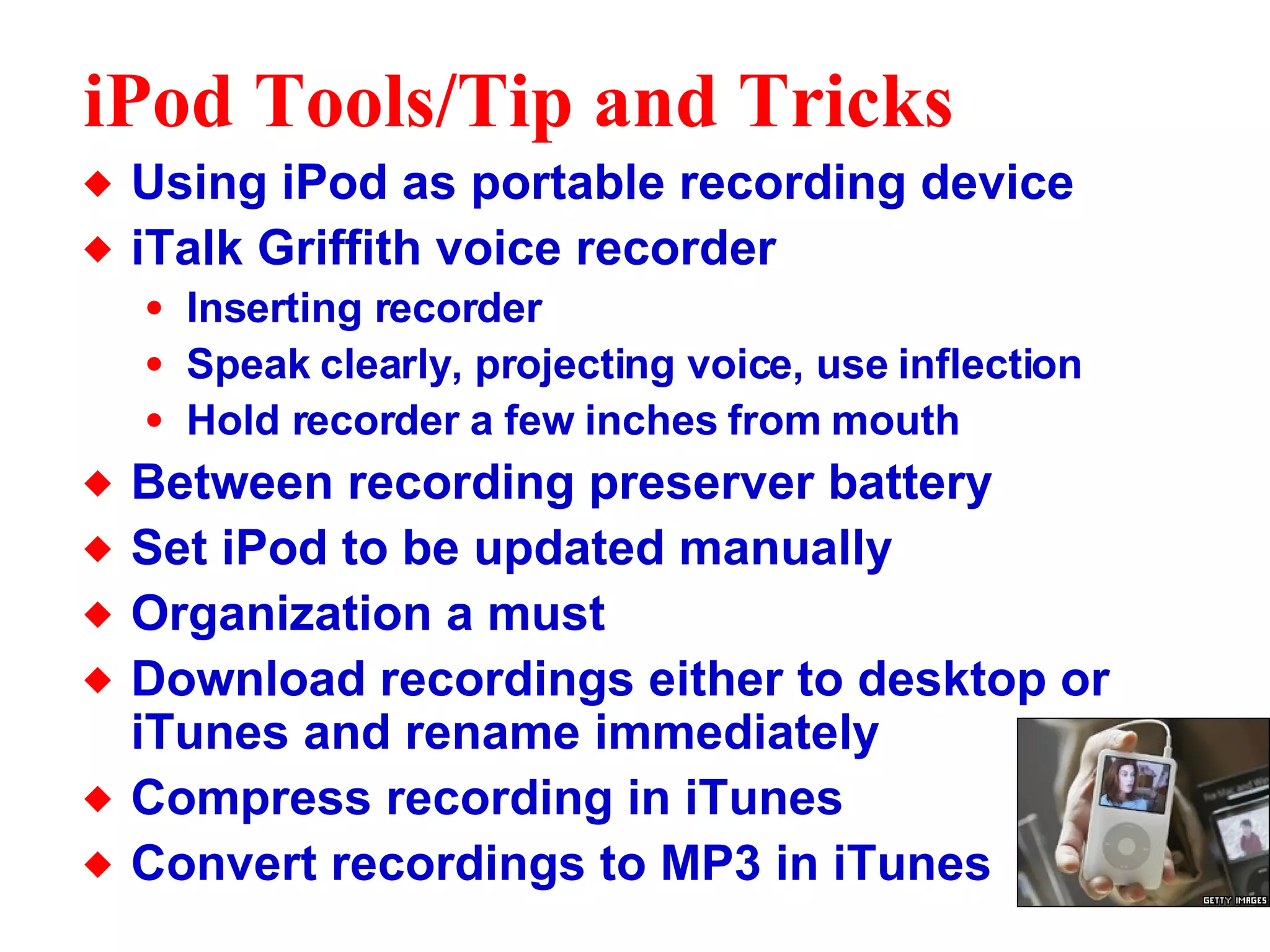 iPod Tools/Tip and Tricks Using iPod as portable recording device iTalk Griffith voice recorder Inserting recorder Speak clearly, projecting voice, use inflection Hold recorder a few inches from mouth Between recording preserver battery Set iPod to be updated manually Organization a must Download recordings either to desktop or iTunes and rename immediately Compress recording in iTunes Convert recordings to MP3 in iTunes  