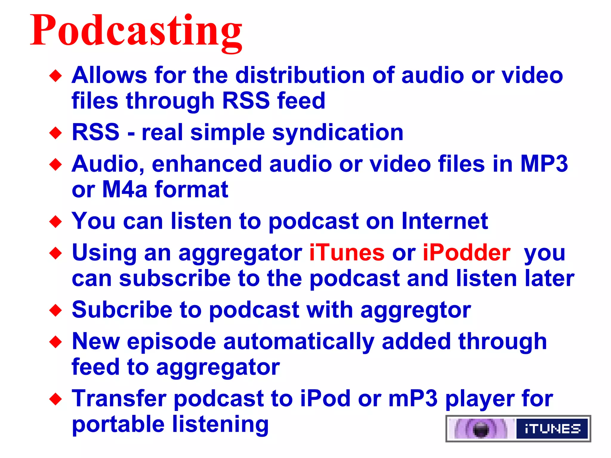 Podcasting Allows for the distribution of audio or video files through RSS feed RSS - real simple syndication  Audio, enhanced audio or video files in MP3 or M4a format You can listen to podcast on Internet  Using an aggregator  iTunes  or  iPodder   you can subscribe to the podcast and listen later Subcribe to podcast with aggregtor New episode automatically added through feed to aggregator Transfer podcast to iPod or mP3 player for portable listening  