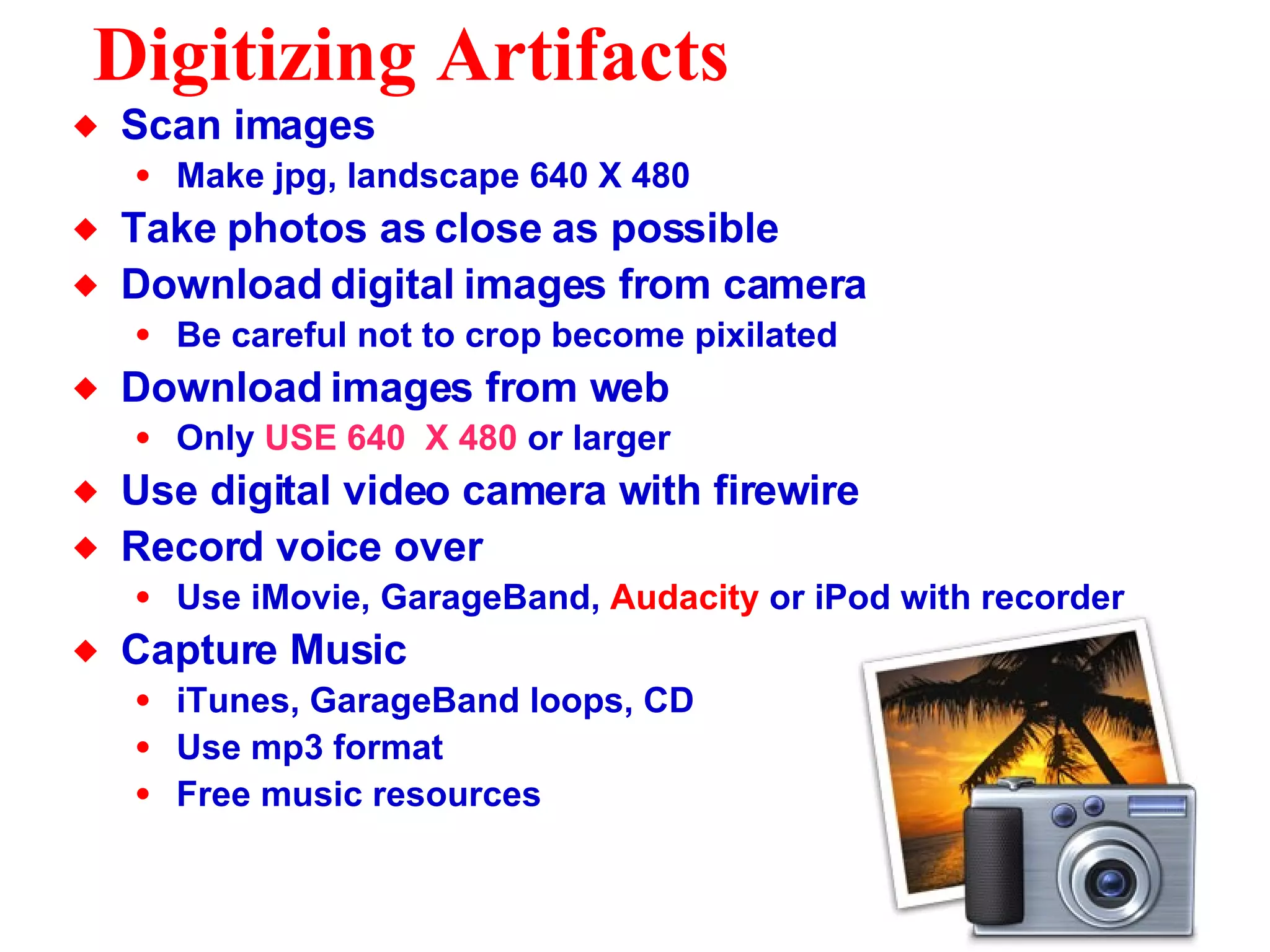 Digitizing Artifacts Scan images Make jpg, landscape 640 X 480 Take photos as close as possible Download digital images from camera Be careful not to crop become pixilated Download images from web Only  USE 640  X 480  or larger Use digital video camera with firewire Record voice over Use iMovie, GarageBand,  Audacity  or iPod with recorder Capture Music iTunes, GarageBand loops, CD Use mp3 format Free music resources 