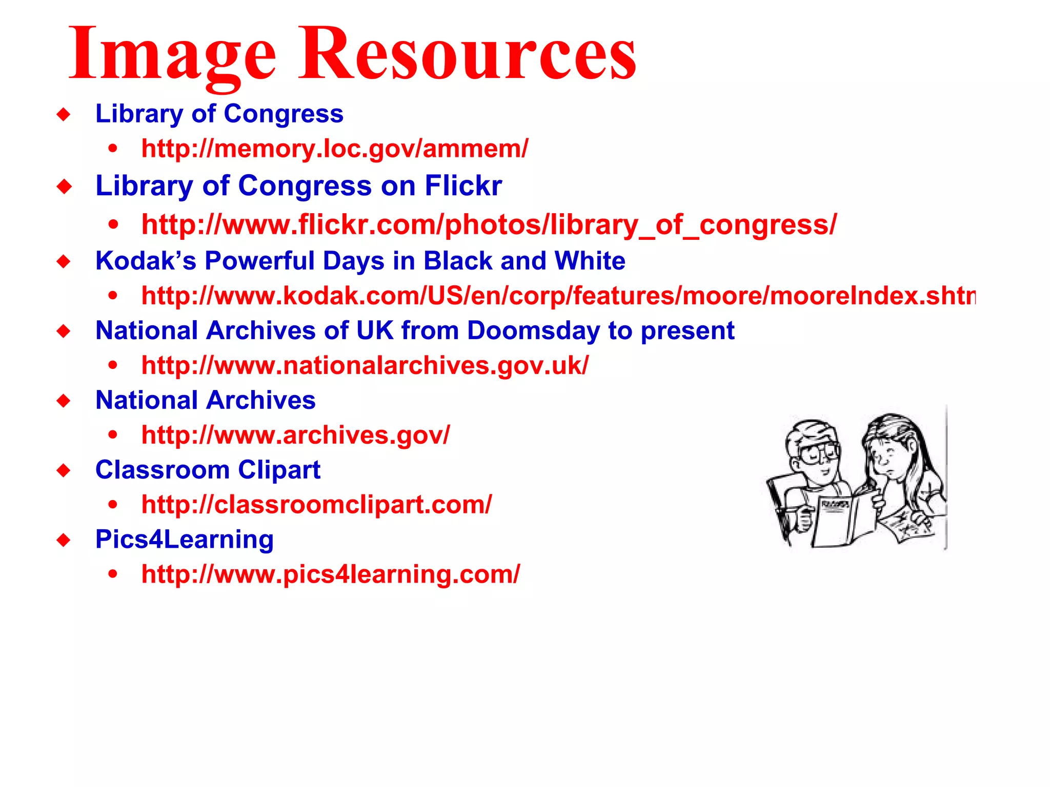 Image Resources Library of Congress http://memory.loc.gov/ammem/ Library of Congress on Flickr http://www. flickr . com/photos/library_of_congress/ Kodak’s Powerful Days in Black and White http://www.kodak.com/US/en/corp/features/moore/mooreIndex.shtml National Archives of UK from Doomsday to present http://www.nationalarchives.gov.uk/ National Archives http://www.archives.gov/ Classroom Clipart http://classroomclipart.com/ Pics4Learning http://www.pics4learning.com/ 