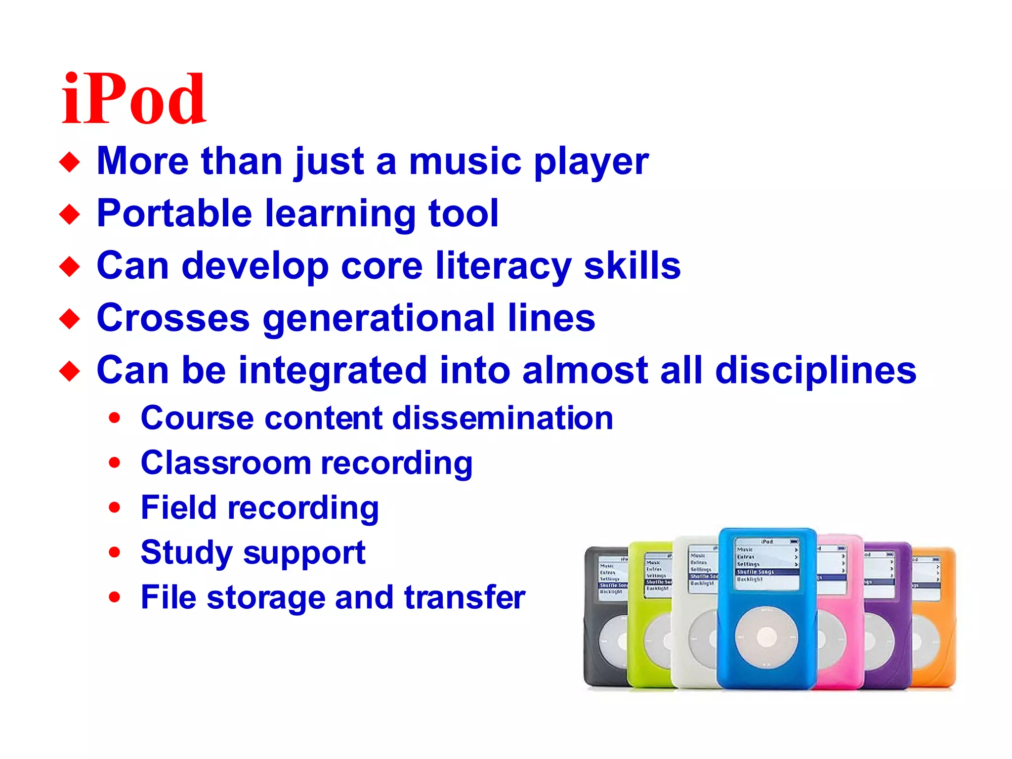 iPod More than just a music player Portable learning tool Can develop core literacy skills Crosses generational lines Can be integrated into almost all disciplines Course content dissemination Classroom recording Field recording Study support File storage and transfer 