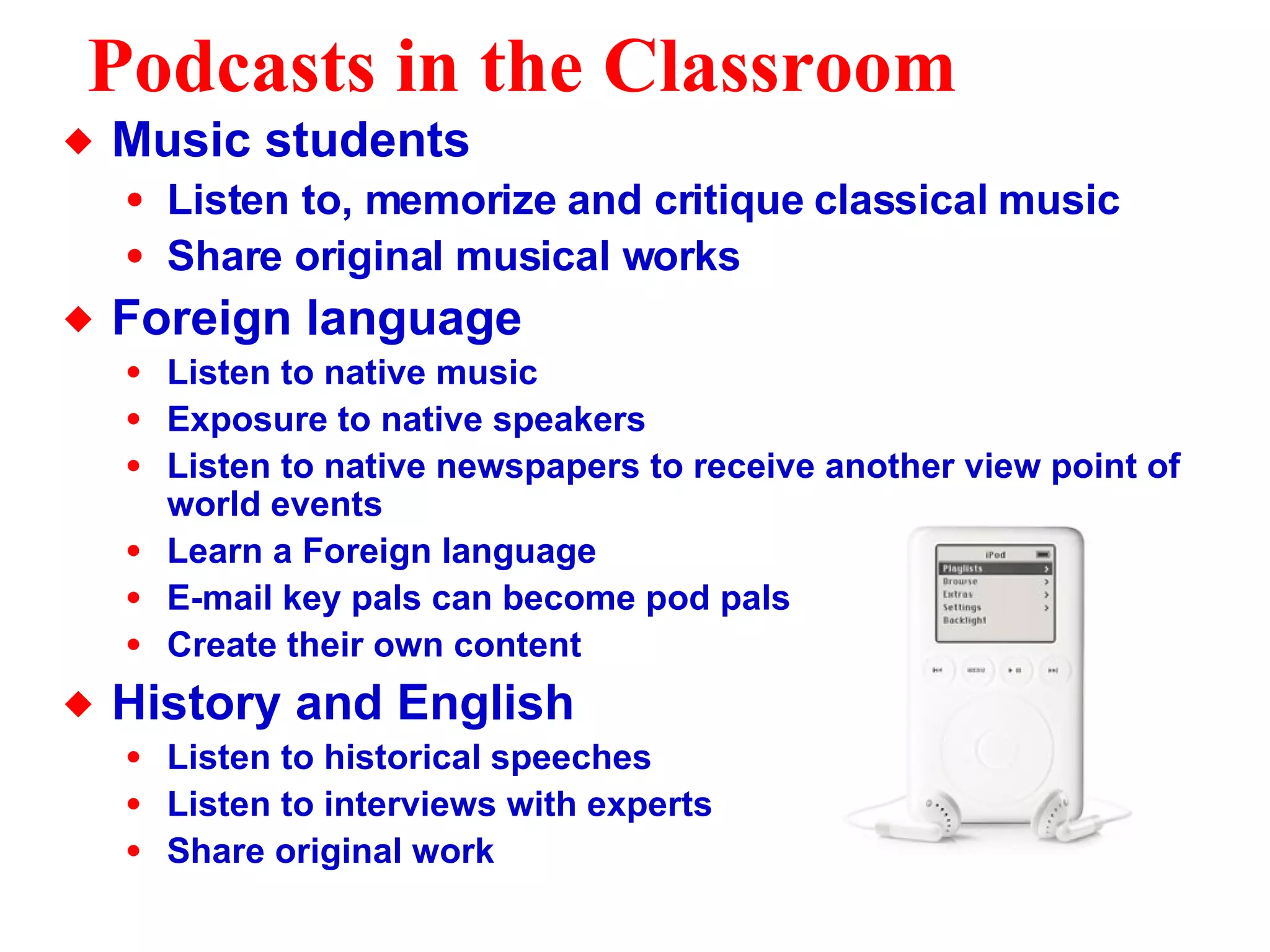 Podcasts in the Classroom Music students Listen to, memorize and critique classical music Share original musical works Foreign language Listen to native music Exposure to native speakers Listen to native newspapers to receive another view point of world events Learn a Foreign language  E-mail key pals can become pod pals Create their own content History and English Listen to historical speeches Listen to interviews with experts Share original work 