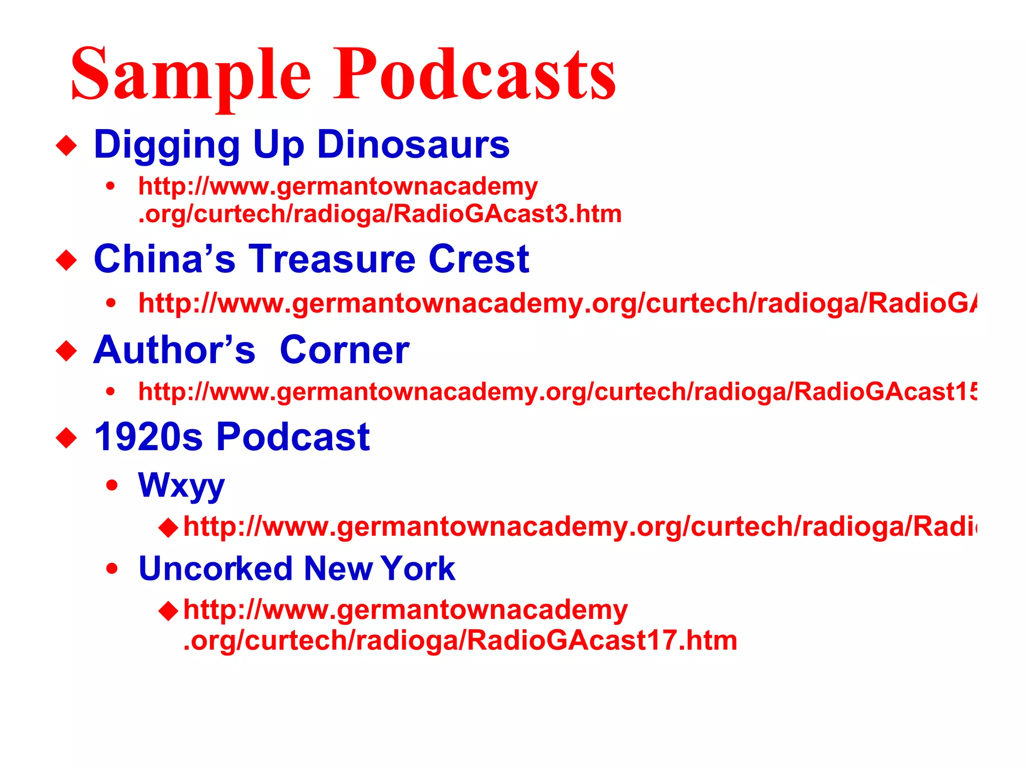 Sample Podcasts Digging Up Dinosaurs http://www. germantownacademy .org/curtech/radioga/RadioGAcast3.htm China’s Treasure Crest http://www.germantownacademy.org/curtech/radioga/RadioGAcast7.htm Author’s  Corner http://www.germantownacademy.org/curtech/radioga/RadioGAcast15.htm 1920s Podcast Wxyy http://www.germantownacademy.org/curtech/radioga/RadioGAcast16.htm Uncorked New York http://www. germantownacademy .org/curtech/radioga/RadioGAcast17. htm 