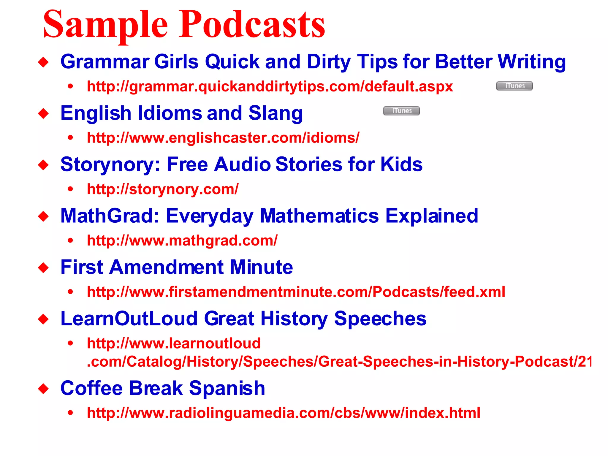 Sample Podcasts Grammar Girls Quick and Dirty Tips for Better Writing http://grammar. quickanddirtytips .com/default.aspx   English Idioms and Slang  http://www. englishcaster .com/idioms/ Storynory: Free Audio Stories for Kids http: //storynory .com/   MathGrad: Everyday Mathematics Explained http://www. mathgrad .com/ First Amendment Minute http://www. firstamendmentminute . com/Podcasts/feed .xml LearnOutLoud Great History Speeches http://www. learnoutloud .com/Catalog/History/Speeches/Great-Speeches-in-History-Podcast/21306 Coffee Break Spanish http://www. radiolinguamedia . com/cbs/www/index .html 
