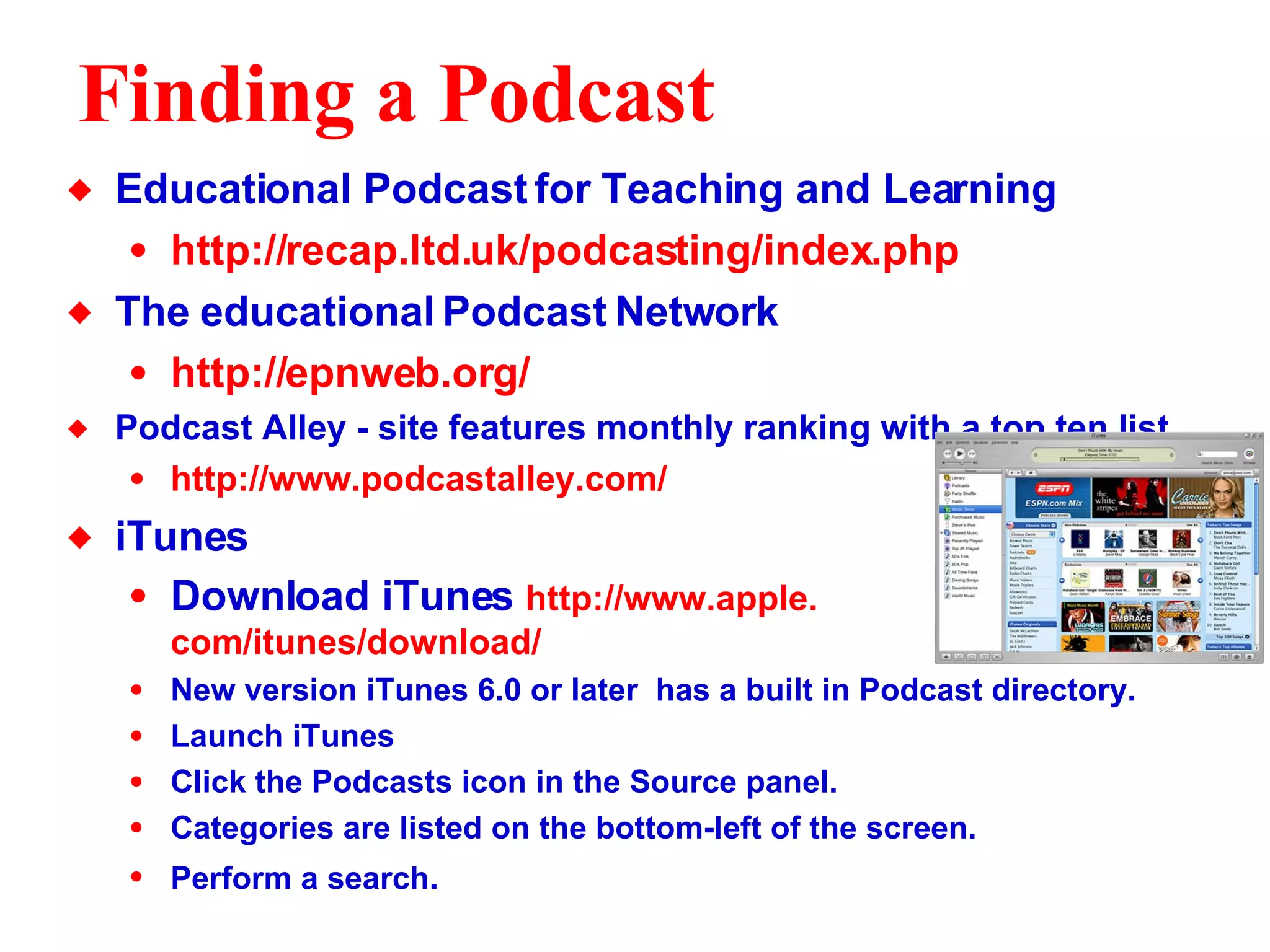 Finding a Podcast Educational Podcast for Teaching and Learning http://recap.ltd. uk/podcasting/index . php The educational Podcast Network http://epnweb.org/ Podcast Alley - site features monthly ranking with a top ten list http://www. podcastalley .com/ iTunes  Download iTunes  http://www.apple. com/itunes/download/ New version iTunes 6.0 or later  has a built in Podcast directory.  Launch iTunes Click the Podcasts icon in the Source panel.  Categories are listed on the bottom-left of the screen. Perform a search .  