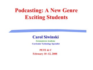 Podcasting: A New Genre Exciting Students Carol Siwinski Germantown Academy Curricular Technology Specialist PETE & C February 10 -12, 2008  