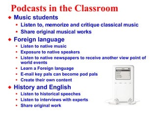 Podcasts in the Classroom Music students Listen to, memorize and critique classical music Share original musical works Foreign language Listen to native music Exposure to native speakers Listen to native newspapers to receive another view point of world events Learn a Foreign language  E-mail key pals can become pod pals Create their own content History and English Listen to historical speeches Listen to interviews with experts Share original work 