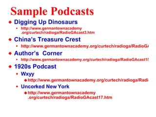Sample Podcasts Digging Up Dinosaurs http://www. germantownacademy .org/curtech/radioga/RadioGAcast3.htm China’s Treasure Crest http://www.germantownacademy.org/curtech/radioga/RadioGAcast7.htm Author’s  Corner http://www.germantownacademy.org/curtech/radioga/RadioGAcast15.htm 1920s Podcast Wxyy http://www.germantownacademy.org/curtech/radioga/RadioGAcast16.htm Uncorked New York http://www. germantownacademy .org/curtech/radioga/RadioGAcast17. htm 