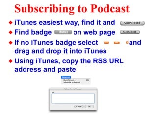 Subscribing to Podcast iTunes easiest way, find it and  Find badge  on web page  If no iTunes badge select  and drag and drop it into iTunes Using iTunes, copy the RSS URL address and paste 