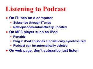 Listening to Podcast On iTunes on a computer Subscribe through iTunes New episodes automatically updated On MP3 player such as iPod Portable Plug in iPod episodes automatically synchronized Podcast can be automatically deleted  On web page, don’t subscribe just listen 