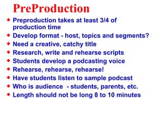 PreProduction Preproduction takes at least 3/4 of production time Develop format - host, topics and segments? Need a creative, catchy title Research, write and rehearse scripts Students develop a podcasting voice Rehearse, rehearse, rehearse! Have students listen to sample podcast Who is audience  - students, parents, etc. Length should not be long 8 to 10 minutes 