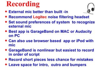 Recording External mic better than built -in Recommend  Logitec  noise filtering headset Set sound preferences of system  to recognize external mic Best app is GarageBand on MAC or Audacity on PC Can also use browser based  app or iPod with mic GarageBand is nonlinear but easiest to record in order of script Record short pieces less chance for mistakes Leave space for intro,  outro and bumpers  