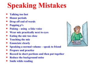 Speaking Mistakes Talking too fast Honor periods Drop off end of words Popping  p ’s Puking – using  a fake voice Wear mic practically next to eyes Eating the mic too close Touching the mic Enunciate clearly Speaking a normal volume – speak to friend Prepare and practice Record in short portions and then put together Reduce the background noise Smile while reading 