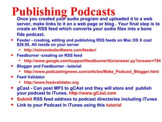 Publishing Podcasts Once you created your audio program and uploaded it to a web server, make links to it on a web page or blog . Your final step is to create an RSS feed which converts your audio files into a bone fide podcast . Feeder - creating, editing and publishing RSS feeds on Mac OS X cost $29.95. All reside on your server http://reinventedsoftware.com/feeder/ Feedburner -creating an RSS feed http://www.google.com/support/feedburner/bin/answer.py?answer=79416&ctx=sibling Blogger and Feedburner - tutorial http://www.podcastingnews.com/articles/Make_Podcast_Blogger.html Feed Validator http://www.feedvalidator.org gCast - Can post MP3 to gCAst and they will store and  publish your podcast to iTunes.  http://www.gCast.com Submit  RSS feed address to podcast directories including iTunes Link to your Podcast in iTunes using this  tutorial 