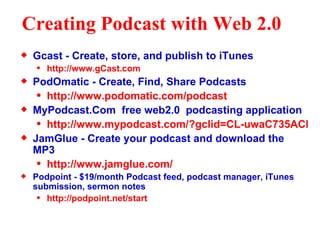 Creating Podcast with Web 2.0   Gcast - Create, store, and publish to iTunes http://www.gCast.com PodOmatic - Create, Find, Share Podcasts http://www.podomatic.com/podcast MyPodcast.Com  free web2.0  podcasting application http://www.mypodcast.com/?gclid=CL-uwaC735ACFSBMGgodh2uHXg JamGlue - Create your podcast and download the MP3 http://www.jamglue.com/ Podpoint - $19/month Podcast feed, podcast manager, iTunes submission, sermon notes http://podpoint.net/start 
