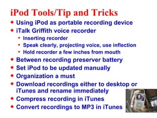 iPod Tools/Tip and Tricks Using iPod as portable recording device iTalk Griffith voice recorder Inserting recorder Speak clearly, projecting voice, use inflection Hold recorder a few inches from mouth Between recording preserver battery Set iPod to be updated manually Organization a must Download recordings either to desktop or iTunes and rename immediately Compress recording in iTunes Convert recordings to MP3 in iTunes  