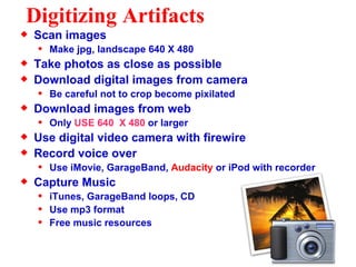 Digitizing Artifacts Scan images Make jpg, landscape 640 X 480 Take photos as close as possible Download digital images from camera Be careful not to crop become pixilated Download images from web Only  USE 640  X 480  or larger Use digital video camera with firewire Record voice over Use iMovie, GarageBand,  Audacity  or iPod with recorder Capture Music iTunes, GarageBand loops, CD Use mp3 format Free music resources 