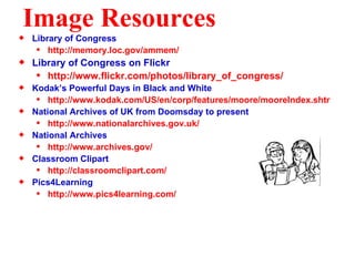 Image Resources Library of Congress http://memory.loc.gov/ammem/ Library of Congress on Flickr http://www.flickr.com/photos/library_of_congress/ Kodak’s Powerful Days in Black and White http://www.kodak.com/US/en/corp/features/moore/mooreIndex.shtml National Archives of UK from Doomsday to present http://www.nationalarchives.gov.uk/ National Archives http://www.archives.gov/ Classroom Clipart http://classroomclipart.com/ Pics4Learning http://www.pics4learning.com/ 