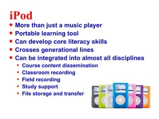iPod More than just a music player Portable learning tool Can develop core literacy skills Crosses generational lines Can be integrated into almost all disciplines Course content dissemination Classroom recording Field recording Study support File storage and transfer 