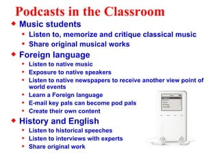 Podcasts in the Classroom Music students Listen to, memorize and critique classical music Share original musical works Foreign language Listen to native music Exposure to native speakers Listen to native newspapers to receive another view point of world events Learn a Foreign language  E-mail key pals can become pod pals Create their own content History and English Listen to historical speeches Listen to interviews with experts Share original work 