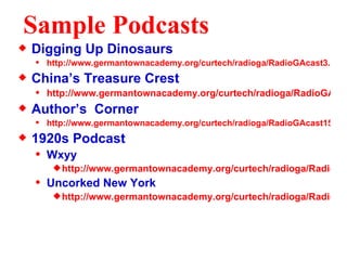 Sample Podcasts Digging Up Dinosaurs http://www.germantownacademy.org/curtech/radioga/RadioGAcast3.htm China’s Treasure Crest http://www.germantownacademy.org/curtech/radioga/RadioGAcast7.htm Author’s  Corner http://www.germantownacademy.org/curtech/radioga/RadioGAcast15.htm 1920s Podcast Wxyy http://www.germantownacademy.org/curtech/radioga/RadioGAcast16.htm Uncorked New York http://www.germantownacademy.org/curtech/radioga/RadioGAcast17.htm 