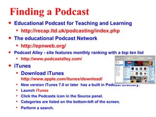Finding a Podcast Educational Podcast for Teaching and Learning http://recap.ltd.uk/podcasting/index.php The educational Podcast Network http://epnweb.org/ Podcast Alley - site features monthly ranking with a top ten list http://www.podcastalley.com/ iTunes  Download iTunes  http://www.apple.com/itunes/download/ New version iTunes 7.0 or later  has a built in Podcast directory.  Launch  iTunes Click the Podcasts icon in the Source panel.  Categories are listed on the bottom-left of the screen. Perform a search .  