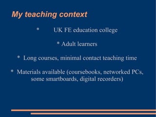 My teaching context * UK FE education college * Adult learners *  Long courses, minimal contact teaching time *  Materials available (coursebooks, networked PCs, some smartboards, digital recorders)  
