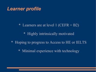 Learner profile *  Learners are at level 1 (CEFR = B2) *  Highly intrinsically motivated *  Hoping to progress to Access to HE or IELTS *  Minimal experience with technology 