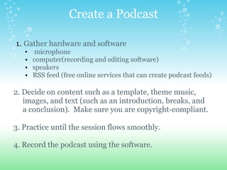 Create a Podcast

1. Gather hardware and software
   •    microphone
   •   computer(recording and editing software)
   •   speakers
   •   RSS feed (free online services that can create podcast feeds)

2. Decide on content such as a template, theme music,
   images, and text (such as an introduction, breaks, and
   a conclusion). Make sure you are copyright-compliant.

3. Practice until the session flows smoothly.

4. Record the podcast using the software.
 