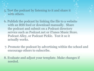 5. Test the podcast by listening to it and share it
   with others.

6. Publish the podcast by linking the file to a website
   with an RSS feed or download manually. Share
   the podcast and submit on a Podcast directory
   service such as Podcast.net or iTunes Music Store.
   Podcast Alley, or Podcast Pickle. Test it so it
   actually works.

7. Promote the podcast by advertising within the school and
   encourage others to subscribe.

8. Evaluate and adjust your template. Make changes if
   needed.
 